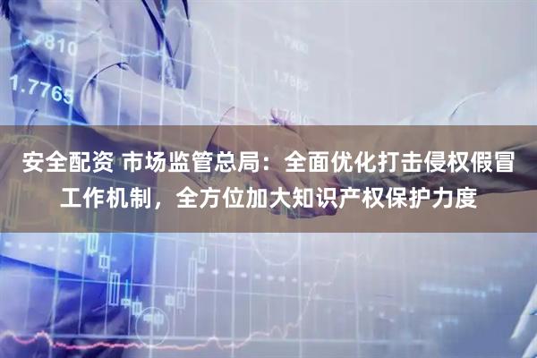 安全配资 市场监管总局：全面优化打击侵权假冒工作机制，全方位加大知识产权保护力度