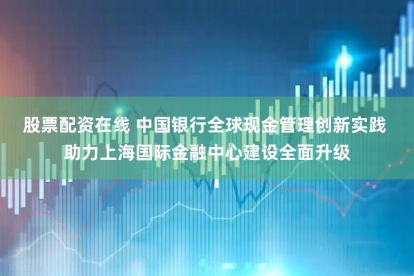 股票配资在线 中国银行全球现金管理创新实践 助力上海国际金融中心建设全面升级