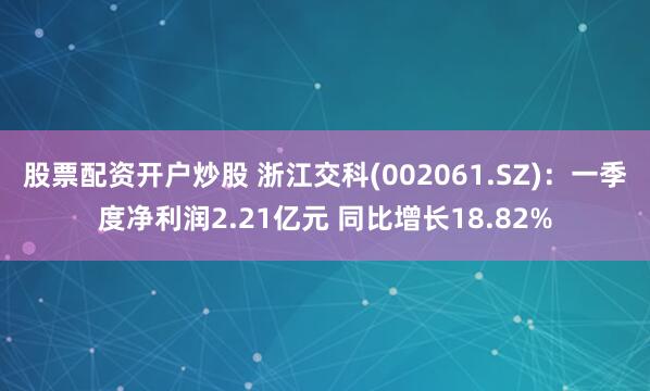 股票配资开户炒股 浙江交科(002061.SZ)：一季度净利润2.21亿元 同比增长18.82%
