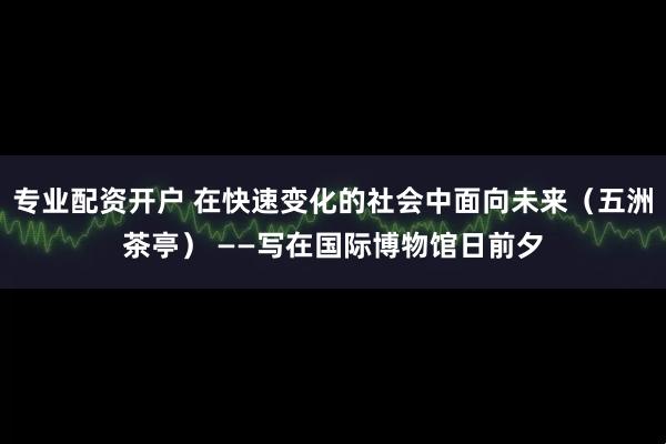 专业配资开户 在快速变化的社会中面向未来（五洲茶亭） ——写在国际博物馆日前夕
