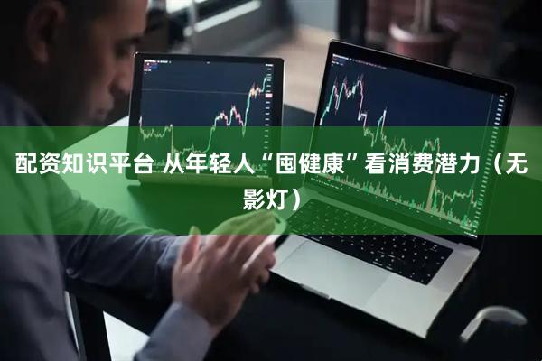 配资知识平台 从年轻人“囤健康”看消费潜力（无影灯）
