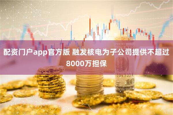 配资门户app官方版 融发核电为子公司提供不超过8000万担保