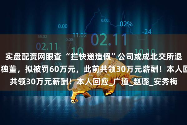 实盘配资网眼查 “拦快递造假”公司或成北交所退市第一股！名校教授当独董，拟被罚60万元，此前共领30万元薪酬！本人回应_广道_赵璐_安秀梅