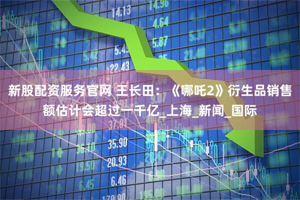 新股配资服务官网 王长田：《哪吒2》衍生品销售额估计会超过一千亿_上海_新闻_国际