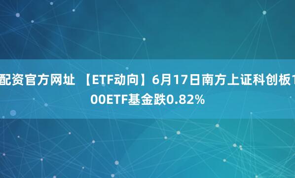 配资官方网址 【ETF动向】6月17日南方上证科创板100ETF基金跌0.82%