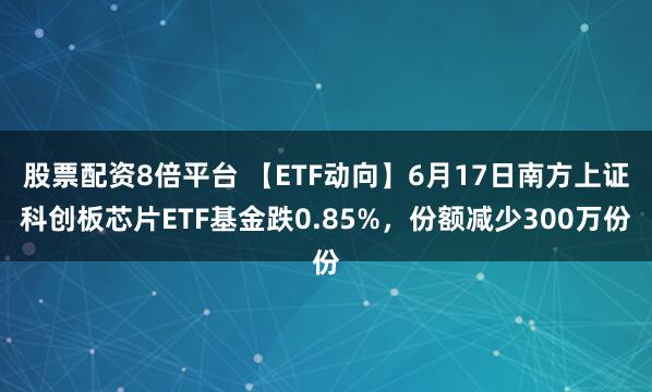股票配资8倍平台 【ETF动向】6月17日南方上证科创板芯片ETF基金跌0.85%，份额减少300万份
