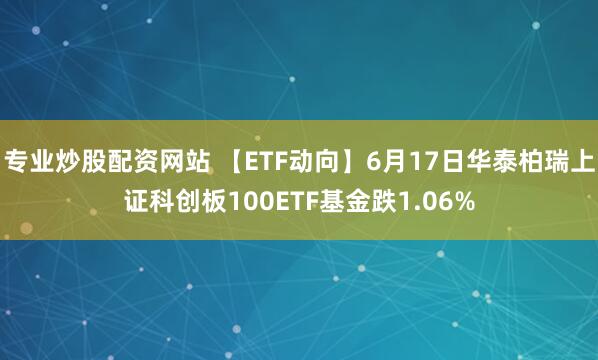 专业炒股配资网站 【ETF动向】6月17日华泰柏瑞上证科创板100ETF基金跌1.06%