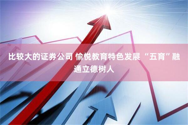比较大的证券公司 愉悦教育特色发展 “五育”融通立德树人