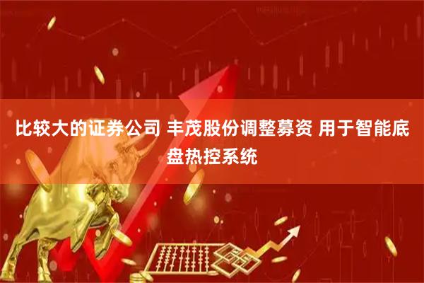 比较大的证券公司 丰茂股份调整募资 用于智能底盘热控系统
