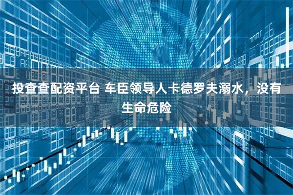 投查查配资平台 车臣领导人卡德罗夫溺水，没有生命危险
