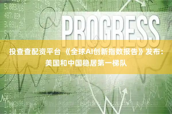 投查查配资平台 《全球AI创新指数报告》发布：美国和中国稳居第一梯队