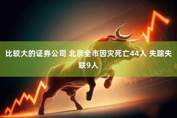 比较大的证券公司 北京全市因灾死亡44人 失踪失联9人
