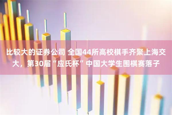 比较大的证券公司 全国44所高校棋手齐聚上海交大，第30届“应氏杯”中国大学生围棋赛落子