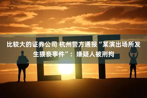 比较大的证券公司 杭州警方通报“某演出场所发生猥亵事件”：嫌疑人被刑拘