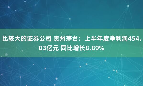 比较大的证券公司 贵州茅台：上半年度净利润454.03亿元 同比增长8.89%