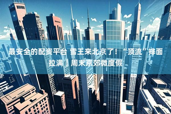 最安全的配资平台 雪王来北京了！“顶流”排面拉满｜周末京郊微度假