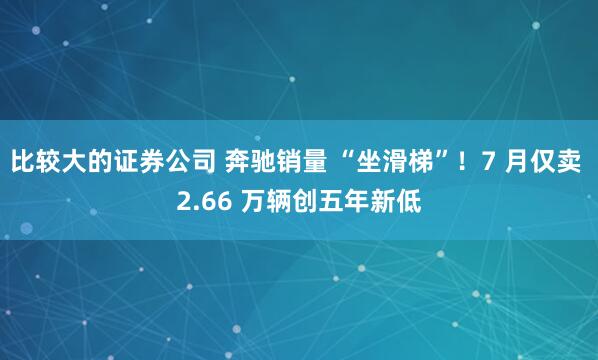 比较大的证券公司 奔驰销量 “坐滑梯”！7 月仅卖 2.66 万辆创五年新低