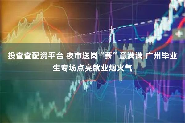 投查查配资平台 夜市送岗“薪”意满满 广州毕业生专场点亮就业烟火气