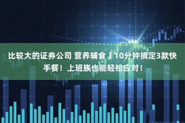 比较大的证券公司 营养辅食丨10分钟搞定3款快手餐！上班族也能轻松应对！