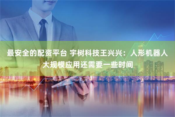 最安全的配资平台 宇树科技王兴兴：人形机器人大规模应用还需要一些时间