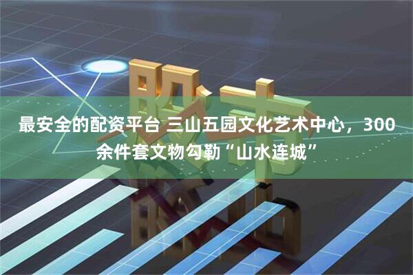 最安全的配资平台 三山五园文化艺术中心，300余件套文物勾勒“山水连城”