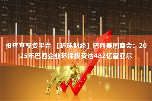 投查查配资平台 【环球财经】巴西美国商会：2025年巴西企业环保投资达482亿雷亚尔