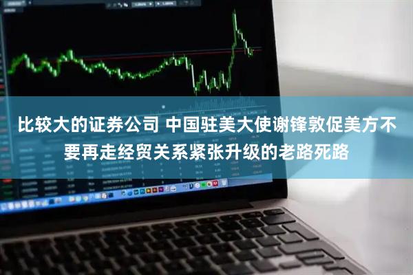 比较大的证券公司 中国驻美大使谢锋敦促美方不要再走经贸关系紧张升级的老路死路