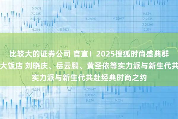 比较大的证券公司 官宣！2025搜狐时尚盛典群星汇聚北京中国大饭店 刘晓庆、岳云鹏、黄圣依等实力派与新生代共赴经典时尚之约