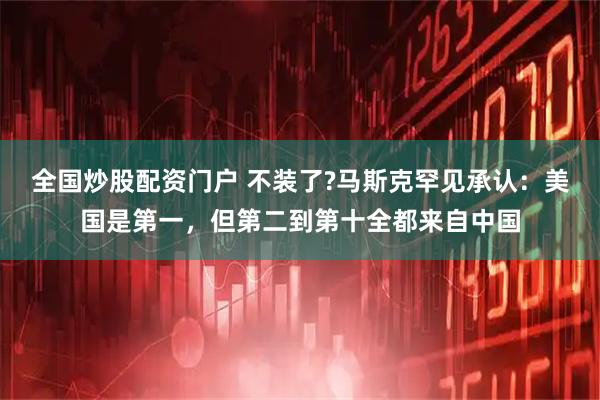 全国炒股配资门户 不装了?马斯克罕见承认：美国是第一，但第二到第十全都来自中国