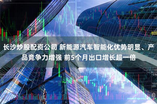 长沙炒股配资公司 新能源汽车智能化优势明显、产品竞争力增强 前5个月出口增长超一倍