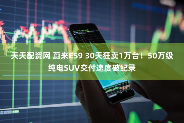 天天配资网 蔚来ES9 30天狂卖1万台！50万级纯电SUV交付速度破纪录
