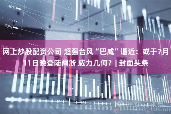 网上炒股配资公司 超强台风“巴威”逼近：或于7月11日晚登陆闽浙 威力几何？| 封面头条