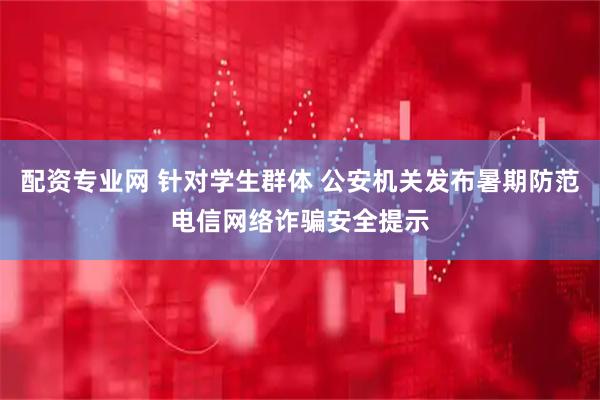 配资专业网 针对学生群体 公安机关发布暑期防范电信网络诈骗安全提示