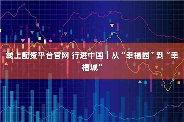 线上配资平台官网 行进中国｜从“幸福园”到“幸福城”