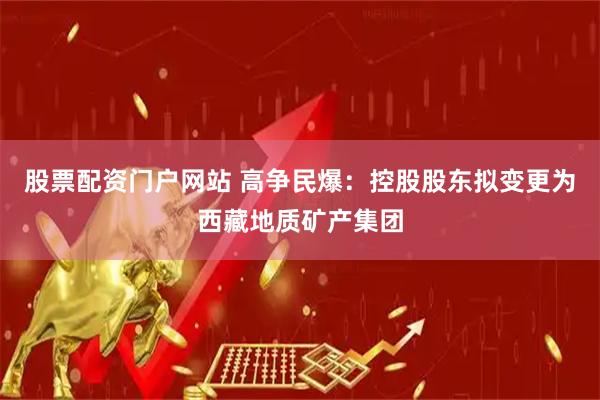 股票配资门户网站 高争民爆：控股股东拟变更为西藏地质矿产集团