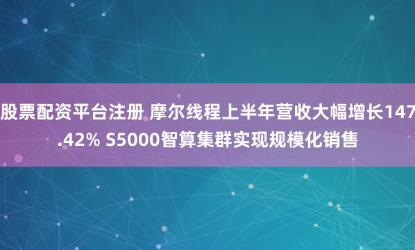 股票配资平台注册 摩尔线程上半年营收大幅增长147.42% S5000智算集群实现规模化销售