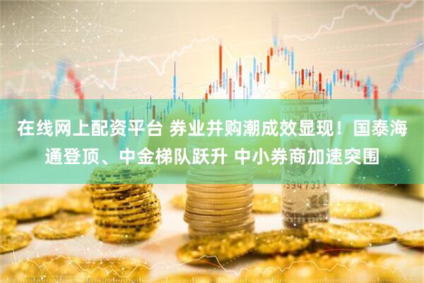 在线网上配资平台 券业并购潮成效显现！国泰海通登顶、中金梯队跃升 中小券商加速突围