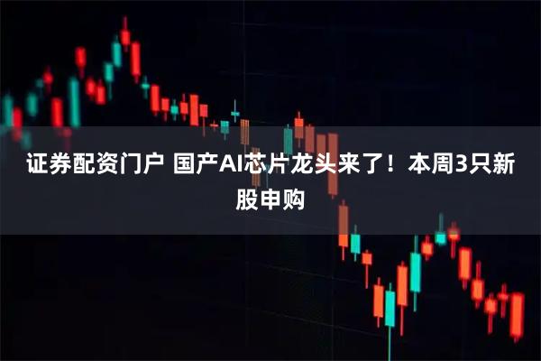 证券配资门户 国产AI芯片龙头来了！本周3只新股申购