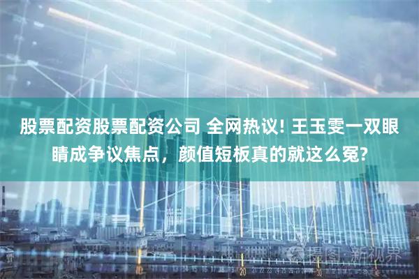 股票配资股票配资公司 全网热议! 王玉雯一双眼睛成争议焦点，颜值短板真的就这么冤?