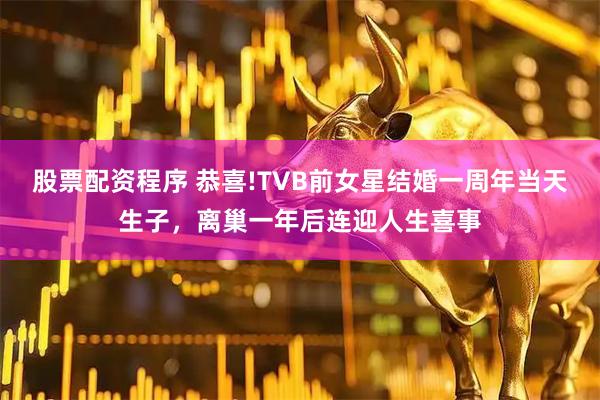 股票配资程序 恭喜!TVB前女星结婚一周年当天生子，离巢一年后连迎人生喜事