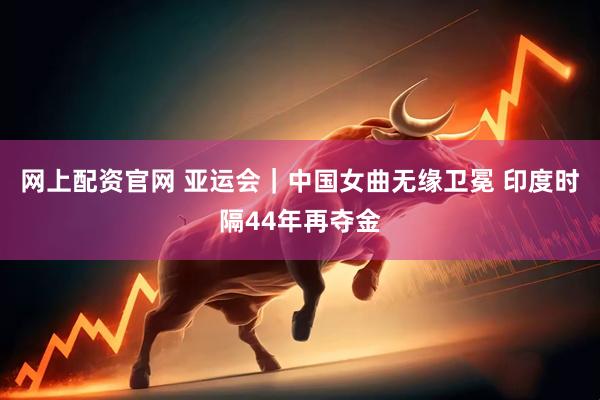 网上配资官网 亚运会｜中国女曲无缘卫冕 印度时隔44年再夺金